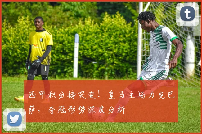 西甲积分榜突变！皇马主场力克巴萨，夺冠形势深度分析