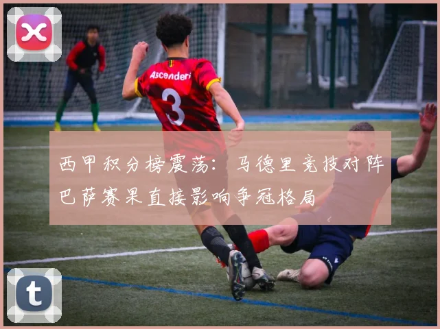 西甲积分榜震荡：马德里竞技对阵巴萨赛果直接影响争冠格局